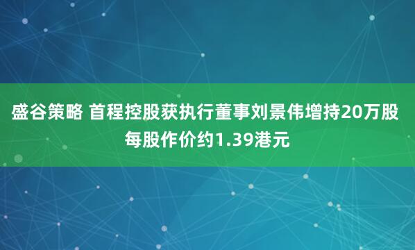 盛谷策略 首程控股获执行董事刘景伟增持20万股 每股作价约1.39港元